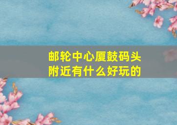 邮轮中心厦鼓码头附近有什么好玩的