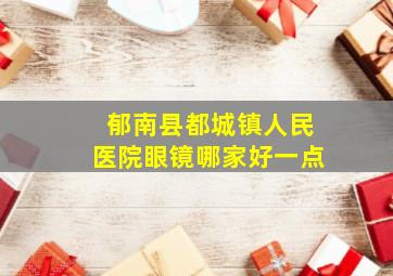 郁南县都城镇人民医院眼镜哪家好一点