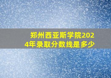 郑州西亚斯学院2024年录取分数线是多少