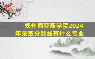 郑州西亚斯学院2024年录取分数线有什么专业