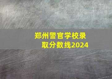 郑州警官学校录取分数线2024