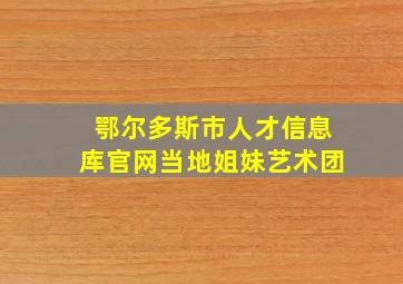 鄂尔多斯市人才信息库官网当地姐妹艺术团