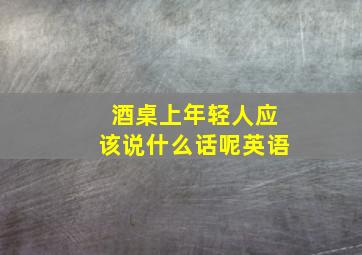 酒桌上年轻人应该说什么话呢英语