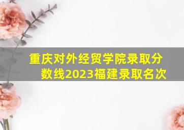 重庆对外经贸学院录取分数线2023福建录取名次