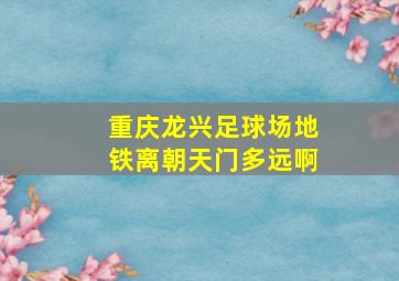 重庆龙兴足球场地铁离朝天门多远啊