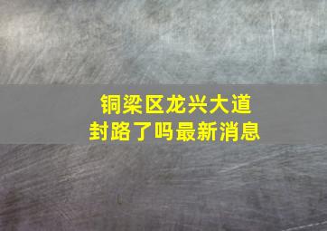 铜梁区龙兴大道封路了吗最新消息