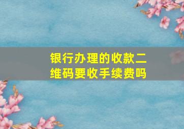 银行办理的收款二维码要收手续费吗