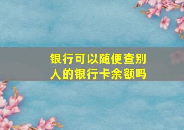 银行可以随便查别人的银行卡余额吗