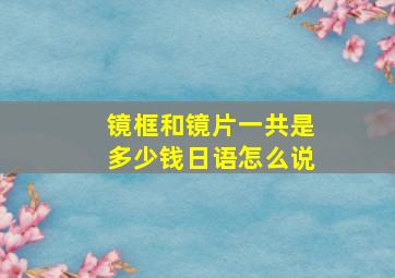 镜框和镜片一共是多少钱日语怎么说