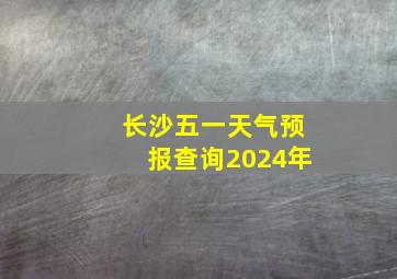 长沙五一天气预报查询2024年