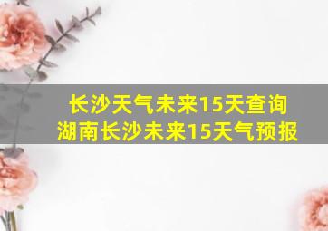 长沙天气未来15天查询湖南长沙未来15天气预报