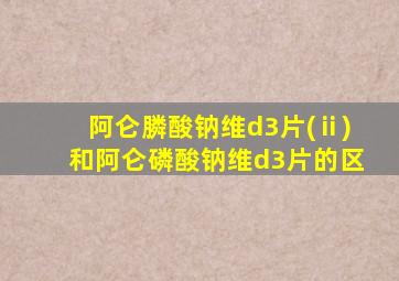 阿仑膦酸钠维d3片(ⅱ)和阿仑磷酸钠维d3片的区