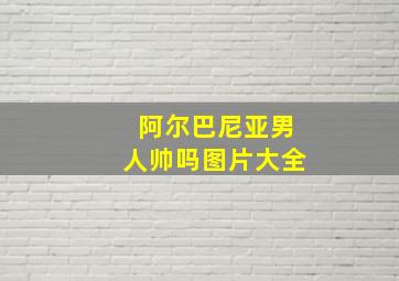 阿尔巴尼亚男人帅吗图片大全