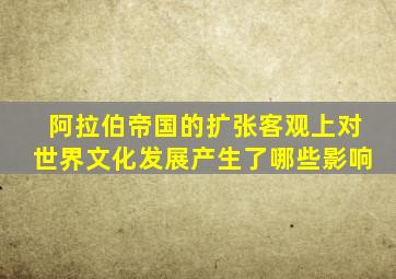 阿拉伯帝国的扩张客观上对世界文化发展产生了哪些影响