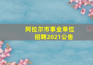 阿拉尔市事业单位招聘2021公告