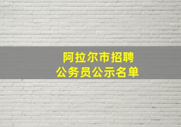 阿拉尔市招聘公务员公示名单