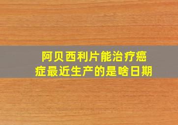 阿贝西利片能治疗癌症最近生产的是啥日期