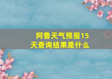 阿鲁天气预报15天查询结果是什么