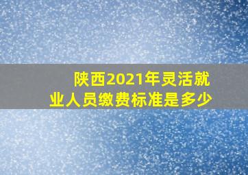 陕西2021年灵活就业人员缴费标准是多少