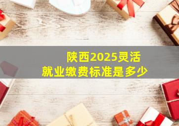 陕西2025灵活就业缴费标准是多少