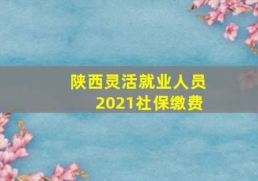 陕西灵活就业人员2021社保缴费