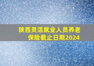 陕西灵活就业人员养老保险截止日期2024