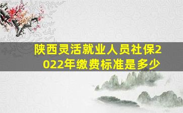 陕西灵活就业人员社保2022年缴费标准是多少