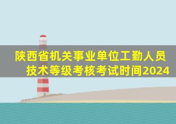 陕西省机关事业单位工勤人员技术等级考核考试时间2024