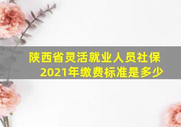 陕西省灵活就业人员社保2021年缴费标准是多少