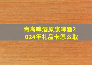 青岛啤酒原浆啤酒2024年礼品卡怎么取