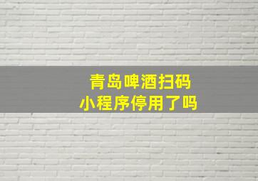 青岛啤酒扫码小程序停用了吗