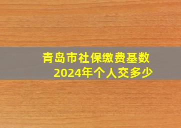 青岛市社保缴费基数2024年个人交多少