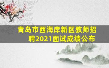 青岛市西海岸新区教师招聘2021面试成绩公布