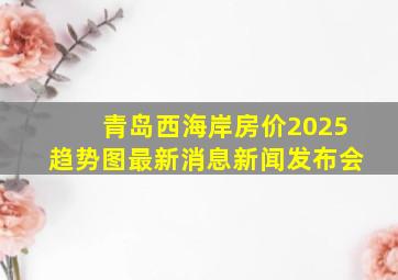 青岛西海岸房价2025趋势图最新消息新闻发布会