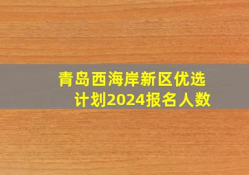 青岛西海岸新区优选计划2024报名人数