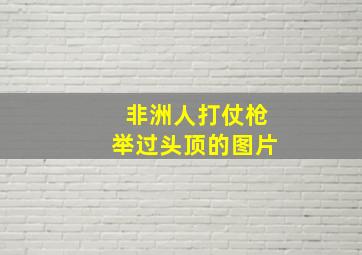 非洲人打仗枪举过头顶的图片