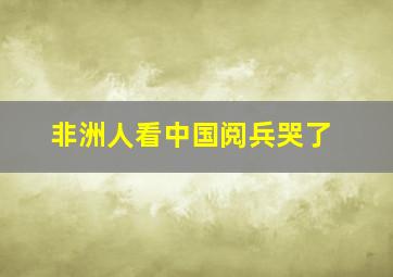 非洲人看中国阅兵哭了