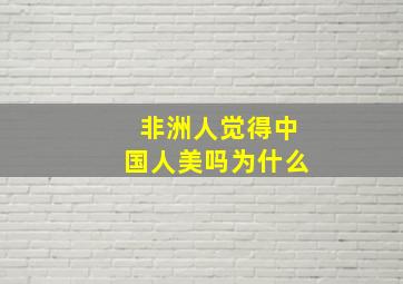 非洲人觉得中国人美吗为什么