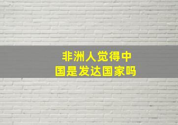 非洲人觉得中国是发达国家吗