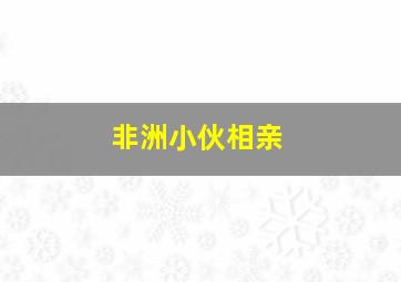 非洲小伙相亲