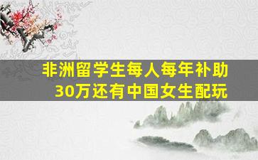 非洲留学生每人每年补助30万还有中国女生配玩