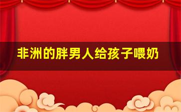 非洲的胖男人给孩子喂奶