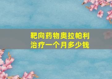 靶向药物奥拉帕利治疗一个月多少钱