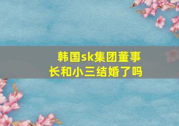 韩国sk集团董事长和小三结婚了吗