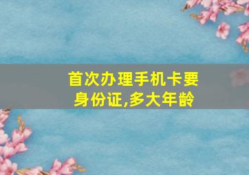 首次办理手机卡要身份证,多大年龄