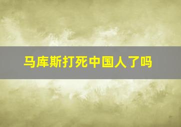 马库斯打死中国人了吗