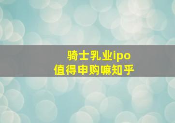 骑士乳业ipo值得申购嘛知乎