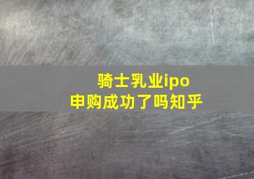 骑士乳业ipo申购成功了吗知乎