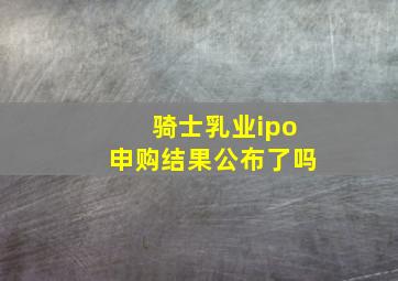 骑士乳业ipo申购结果公布了吗