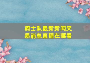 骑士队最新新闻交易消息直播在哪看